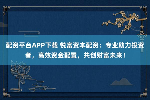 配资平台APP下载 悦富资本配资：专业助力投资者，高效资金配置，共创财富未来！