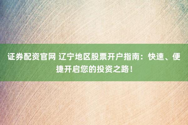 证券配资官网 辽宁地区股票开户指南：快速、便捷开启您的投资之路！