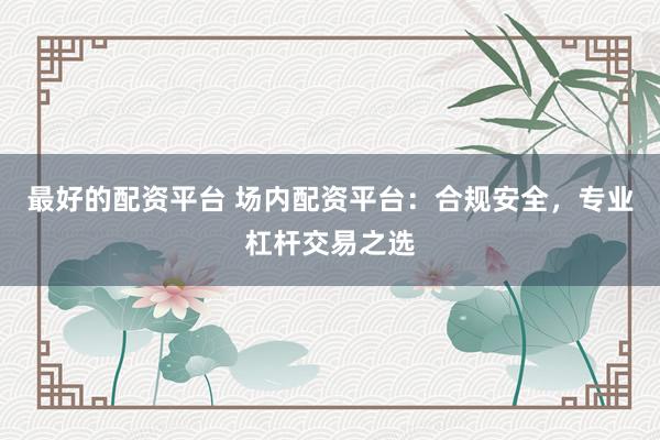 最好的配资平台 场内配资平台:合规安全,专业杠杆交易之选