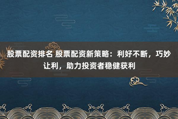 股票配资排名 股票配资新策略:利好不断,巧妙让利,助力投资者稳健获利