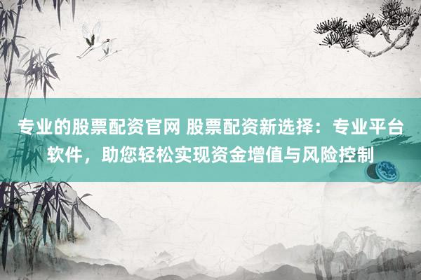 专业的股票配资官网 股票配资新选择：专业平台软件，助您轻松实现资金增值与风险控制