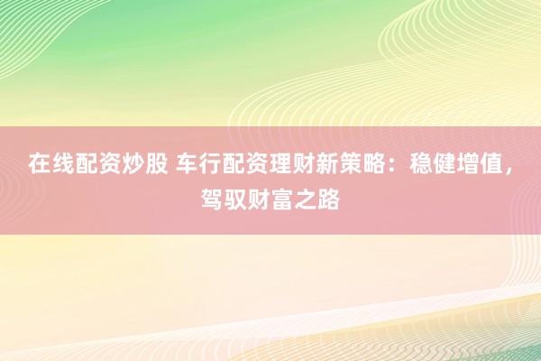 在线配资炒股 车行配资理财新策略：稳健增值，驾驭财富之路