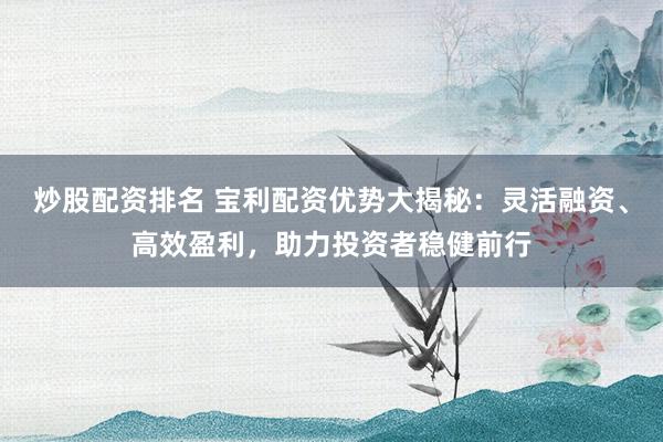炒股配资排名 宝利配资优势大揭秘：灵活融资、高效盈利，助力投资者稳健前行
