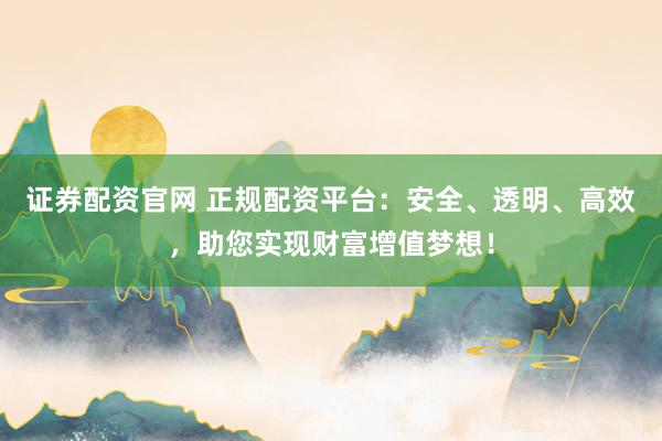 证券配资官网 正规配资平台：安全、透明、高效，助您实现财富增值梦想！