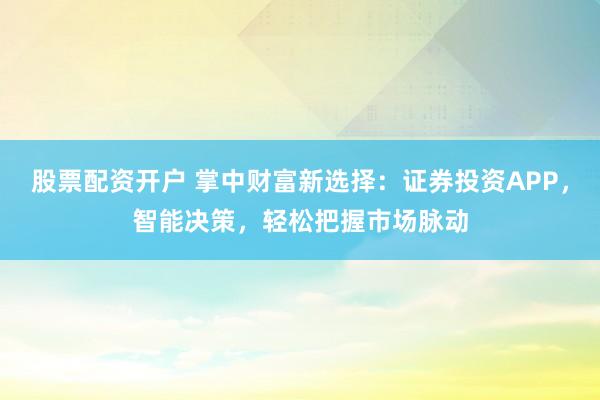 股票配资开户 掌中财富新选择：证券投资APP，智能决策，轻松把握市场脉动