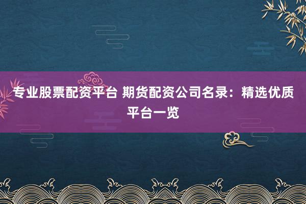 专业股票配资平台 期货配资公司名录：精选优质平台一览