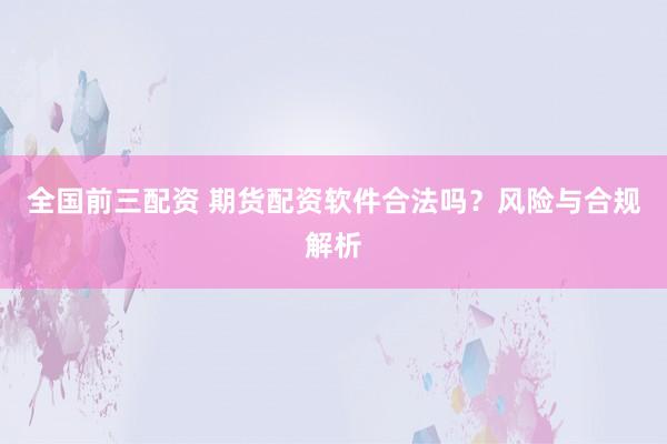 全国前三配资 期货配资软件合法吗？风险与合规解析