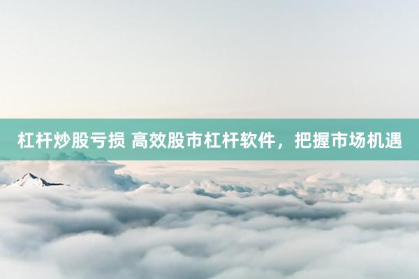 杠杆炒股亏损 高效股市杠杆软件，把握市场机遇