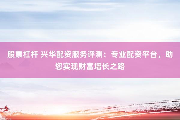 股票杠杆 兴华配资服务评测：专业配资平台，助您实现财富增长之路