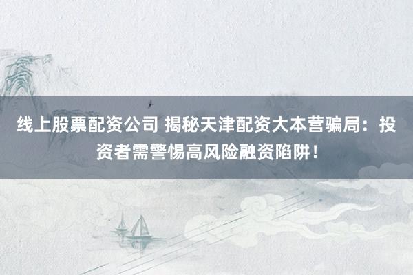 线上股票配资公司 揭秘天津配资大本营骗局：投资者需警惕高风险融资陷阱！