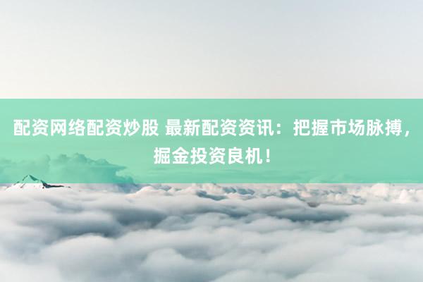 配资网络配资炒股 最新配资资讯：把握市场脉搏，掘金投资良机！