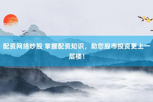 配资网络炒股 掌握配资知识，助您股市投资更上一层楼！