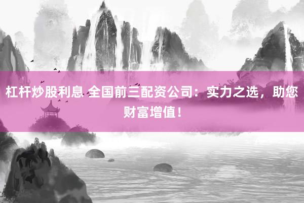 杠杆炒股利息 全国前三配资公司：实力之选，助您财富增值！