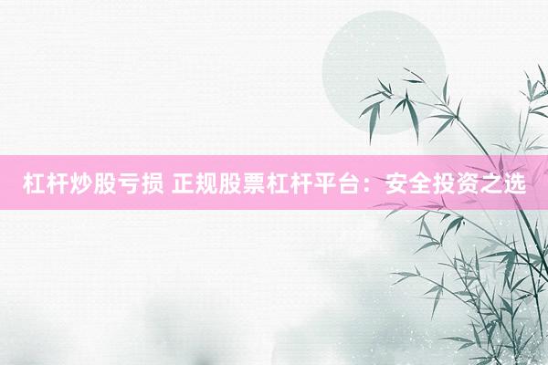 杠杆炒股亏损 正规股票杠杆平台：安全投资之选