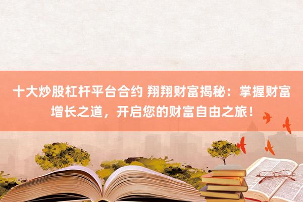 十大炒股杠杆平台合约 翔翔财富揭秘:掌握财富增长之道,开启您的财富自由之旅!