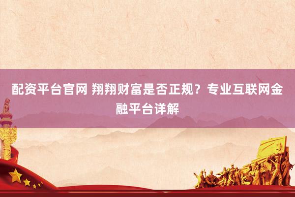 配资平台官网 翔翔财富是否正规？专业互联网金融平台详解