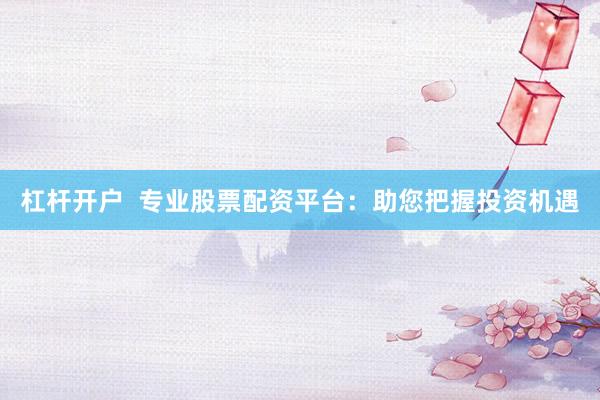 杠杆开户  专业股票配资平台：助您把握投资机遇