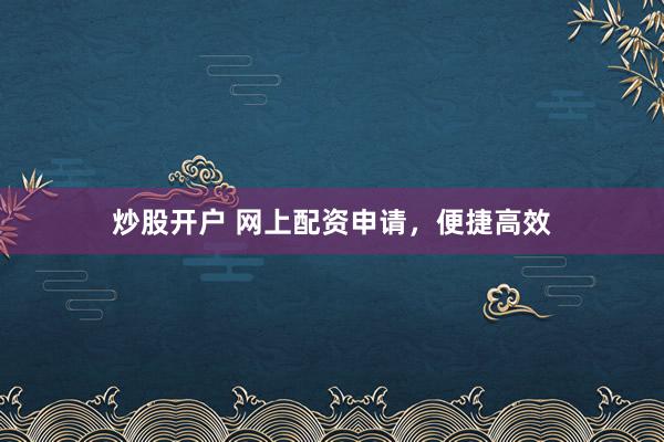 炒股开户 网上配资申请，便捷高效