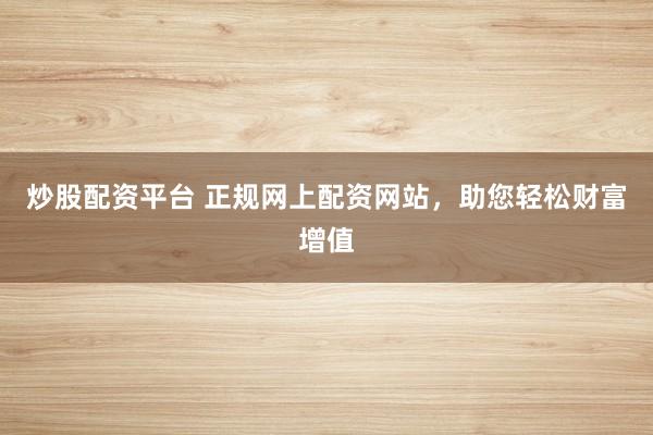 炒股配资平台 正规网上配资网站，助您轻松财富增值
