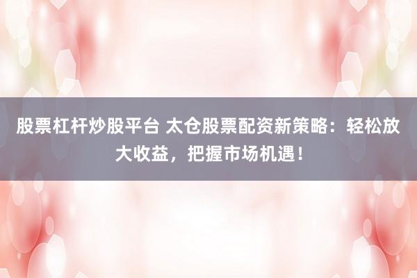 股票杠杆炒股平台 太仓股票配资新策略：轻松放大收益，把握市场机遇！