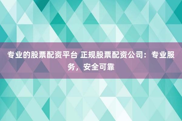 专业的股票配资平台 正规股票配资公司：专业服务，安全可靠