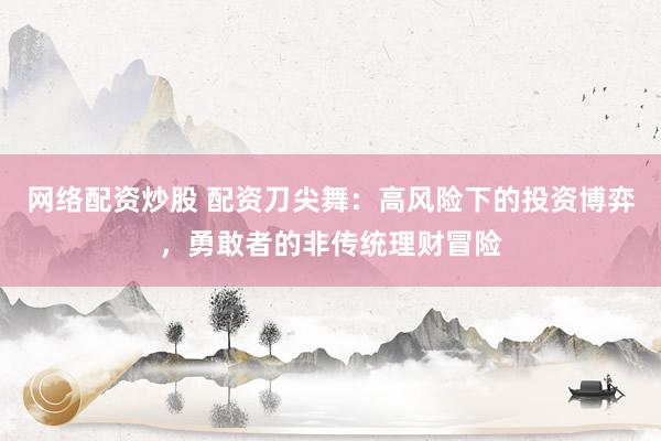 网络配资炒股 配资刀尖舞：高风险下的投资博弈，勇敢者的非传统理财冒险