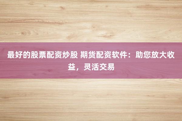 最好的股票配资炒股 期货配资软件：助您放大收益，灵活交易