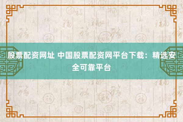 股票配资网址 中国股票配资网平台下载：精选安全可靠平台