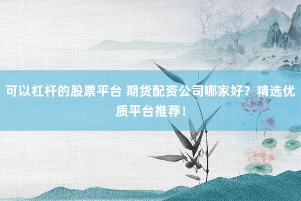 可以杠杆的股票平台 期货配资公司哪家好？精选优质平台推荐！