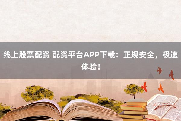 线上股票配资 配资平台APP下载：正规安全，极速体验！