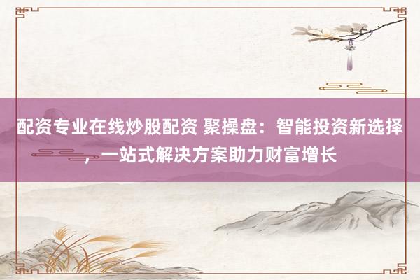 配资专业在线炒股配资 聚操盘：智能投资新选择，一站式解决方案助力财富增长