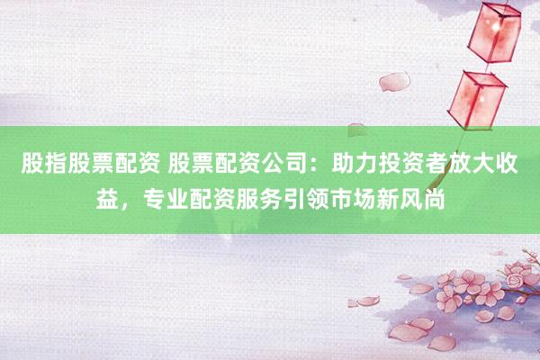 股指股票配资 股票配资公司：助力投资者放大收益，专业配资服务引领市场新风尚