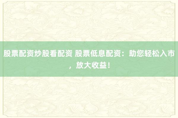 股票配资炒股看配资 股票低息配资：助您轻松入市，放大收益！