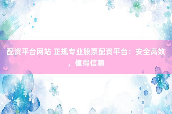 配资平台网站 正规专业股票配资平台：安全高效，值得信赖