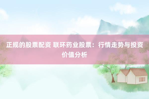 正规的股票配资 联环药业股票：行情走势与投资价值分析