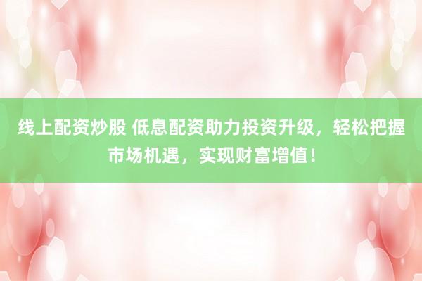 线上配资炒股 低息配资助力投资升级，轻松把握市场机遇，实现财富增值！