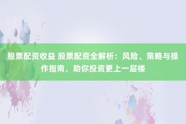 股票配资收益 股票配资全解析：风险、策略与操作指南，助你投资更上一层楼