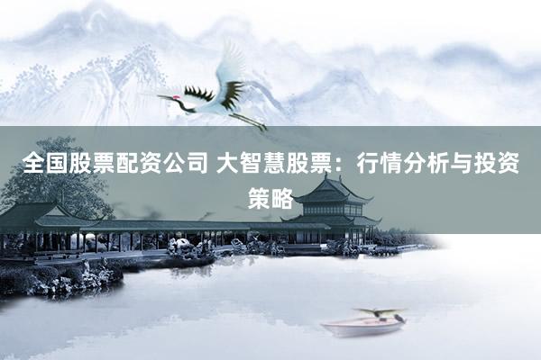 全国股票配资公司 大智慧股票：行情分析与投资策略