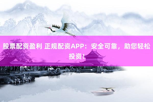 股票配资盈利 正规配资APP：安全可靠，助您轻松投资！