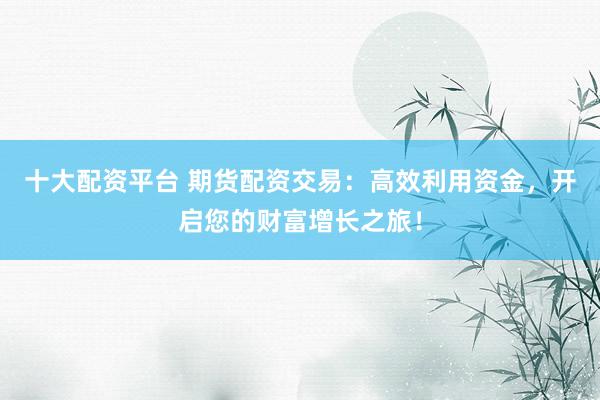 十大配资平台 期货配资交易:高效利用资金,开启您的财富增长之旅!