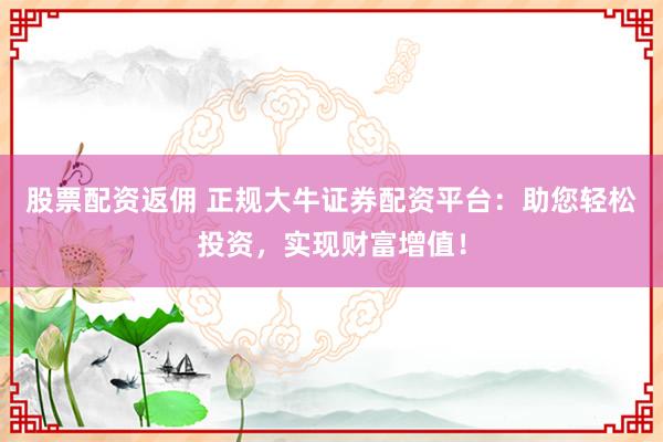 股票配资返佣 正规大牛证券配资平台：助您轻松投资，实现财富增值！