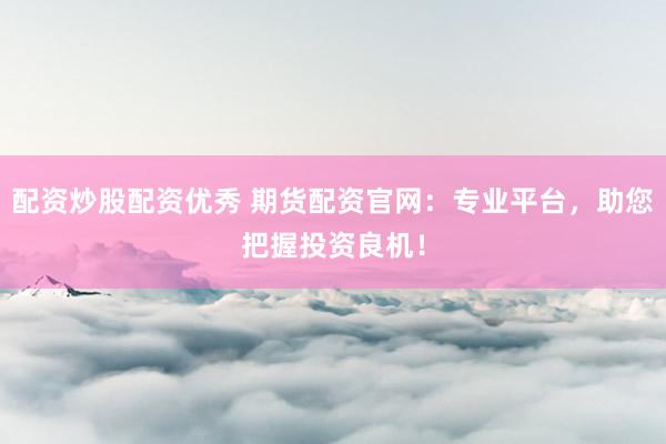 配资炒股配资优秀 期货配资官网:专业平台,助您把握投资良机!