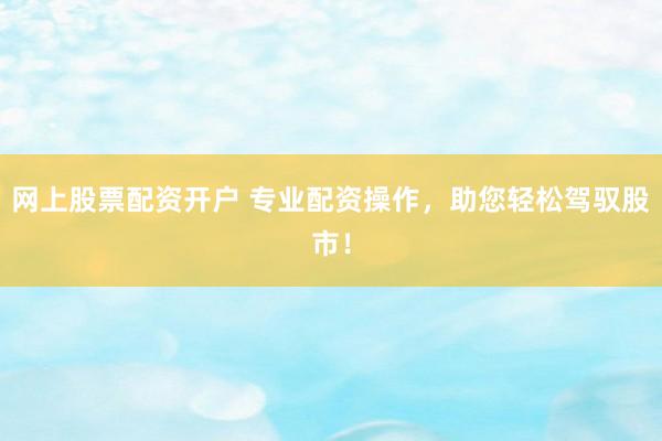 网上股票配资开户 专业配资操作，助您轻松驾驭股市！
