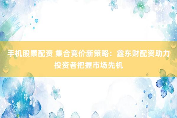 手机股票配资 集合竞价新策略：鑫东财配资助力投资者把握市场先机